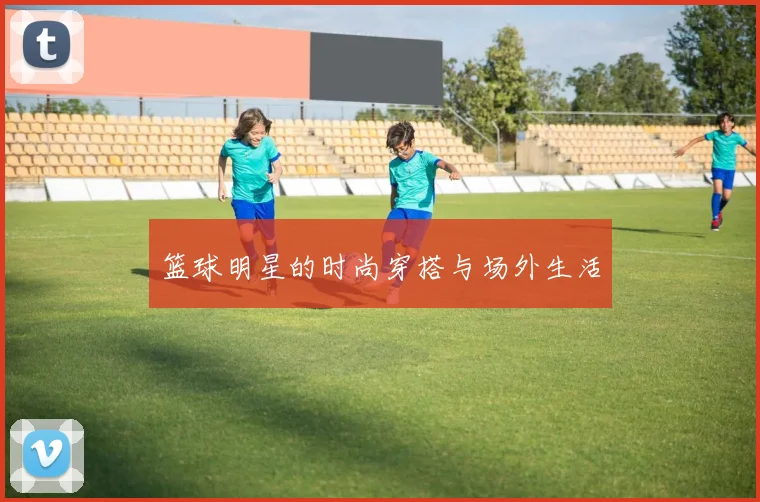 篮球明星的时尚穿搭与场外生活