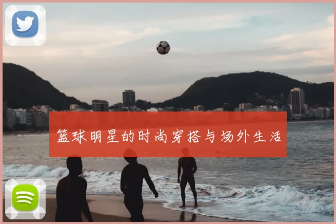 篮球明星的时尚穿搭与场外生活
